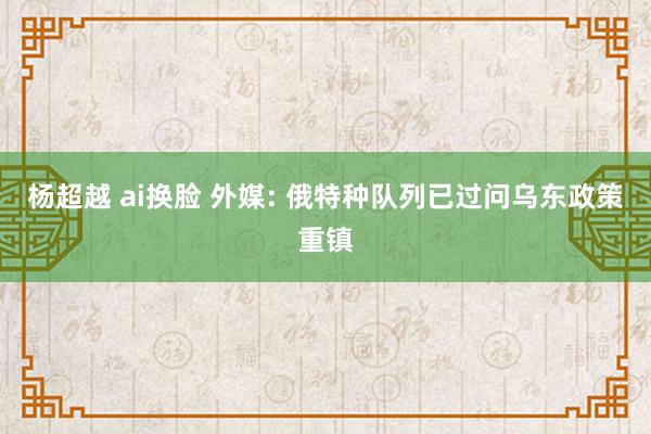 杨超越 ai换脸 外媒: 俄特种队列已过问乌东政策重镇