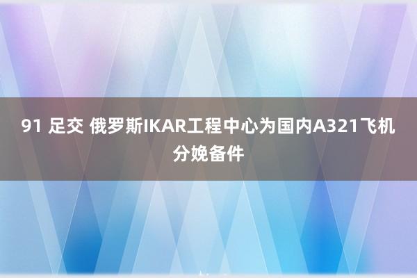91 足交 俄罗斯IKAR工程中心为国内A321飞机分娩备件
