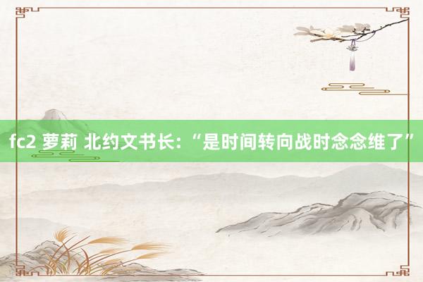 fc2 萝莉 北约文书长: “是时间转向战时念念维了”
