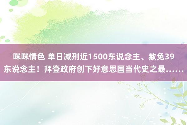 咪咪情色 单日减刑近1500东说念主、赦免39东说念主！拜登政府创下好意思国当代史之最……