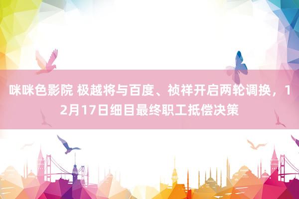咪咪色影院 极越将与百度、祯祥开启两轮调换，12月17日细目最终职工抵偿决策