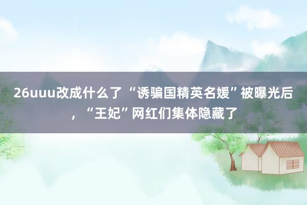 26uuu改成什么了 “诱骗国精英名媛”被曝光后，“王妃”网红们集体隐藏了