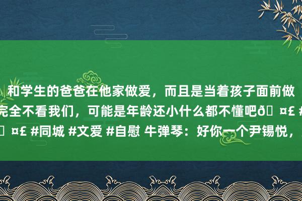 和学生的爸爸在他家做爱，而且是当着孩子面前做爱，太刺激了，孩子完全不看我们，可能是年龄还小什么都不懂吧🤣 #同城 #文爱 #自慰 牛弹琴：好你一个尹锡悦，竟然朝中国甩锅了