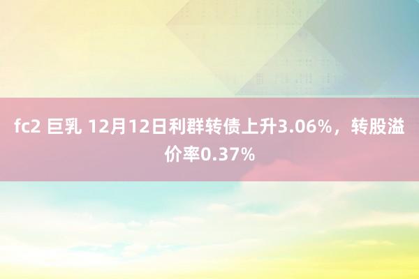 fc2 巨乳 12月12日利群转债上升3.06%，转股溢价率0.37%