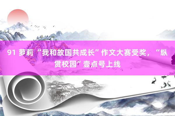 91 萝莉 “我和故国共成长”作文大赛受奖，“纵贯校园”壹点号上线