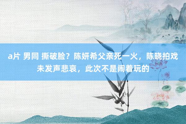 a片 男同 撕破脸？陈妍希父亲死一火，陈晓拍戏未发声悲哀，此次不是闹着玩的