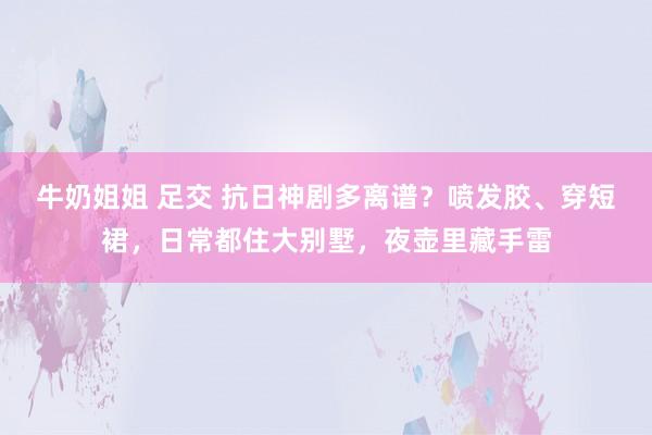 牛奶姐姐 足交 抗日神剧多离谱？喷发胶、穿短裙，日常都住大别墅，夜壶里藏手雷