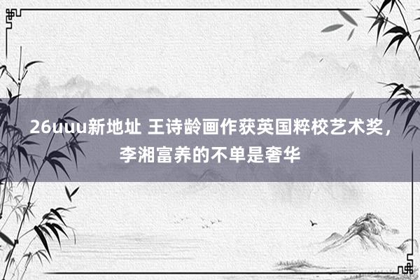 26uuu新地址 王诗龄画作获英国粹校艺术奖，李湘富养的不单是奢华