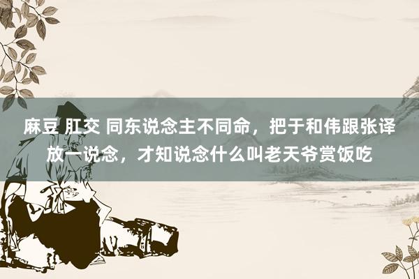 麻豆 肛交 同东说念主不同命，把于和伟跟张译放一说念，才知说念什么叫老天爷赏饭吃