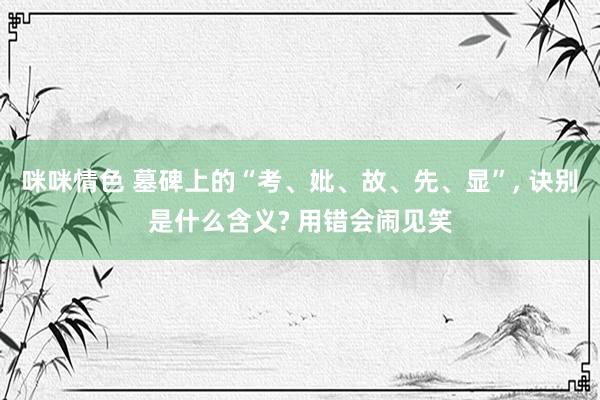 咪咪情色 墓碑上的“考、妣、故、先、显”, 诀别是什么含义? 用错会闹见笑