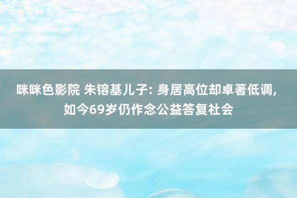 咪咪色影院 朱镕基儿子: 身居高位却卓著低调, 如今69岁仍作念公益答复社会