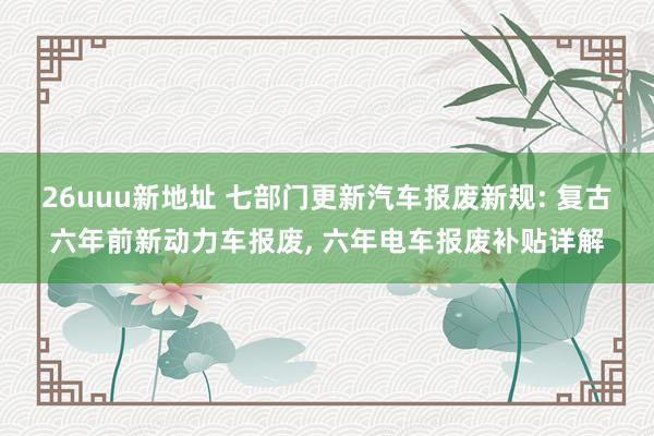 26uuu新地址 七部门更新汽车报废新规: 复古六年前新动力车报废, 六年电车报废补贴详解