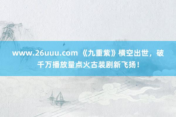 www.26uuu.com 《九重紫》横空出世，破千万播放量点火古装剧新飞扬！