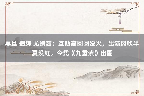 黑丝 捆绑 尤靖茹：互助高圆圆没火，出演风吹半夏没红，今凭《九重紫》出圈