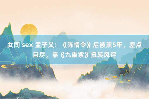 女同 sex 孟子义：《陈情令》后被黑5年，差点自尽，靠《九重紫》扭转风评