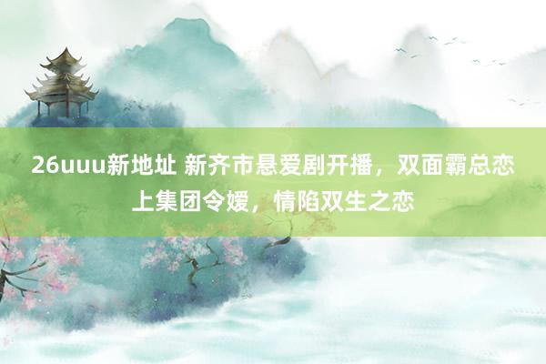 26uuu新地址 新齐市悬爱剧开播，双面霸总恋上集团令嫒，情陷双生之恋