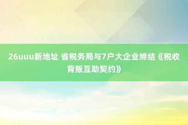 26uuu新地址 省税务局与7户大企业缔结《税收背叛互助契约》