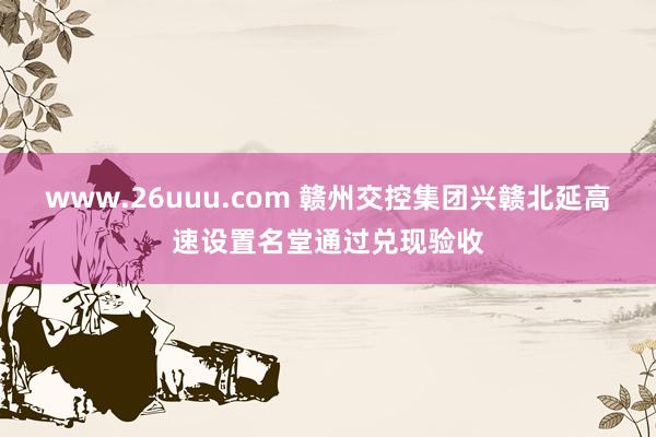 www.26uuu.com 赣州交控集团兴赣北延高速设置名堂通过兑现验收