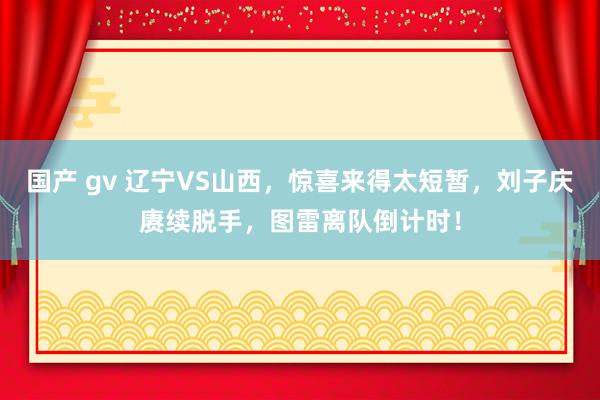 国产 gv 辽宁VS山西，惊喜来得太短暂，刘子庆赓续脱手，图雷离队倒计时！
