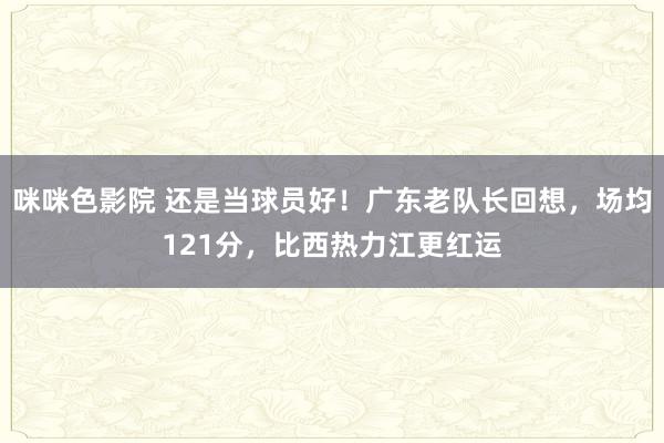 咪咪色影院 还是当球员好！广东老队长回想，场均121分，比西热力江更红运