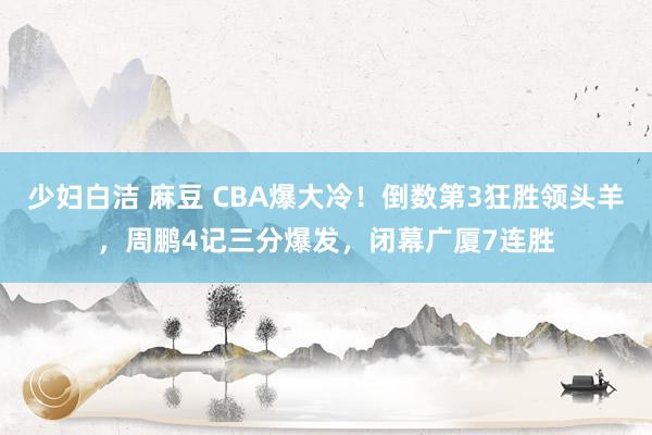 少妇白洁 麻豆 CBA爆大冷！倒数第3狂胜领头羊，周鹏4记三分爆发，闭幕广厦7连胜
