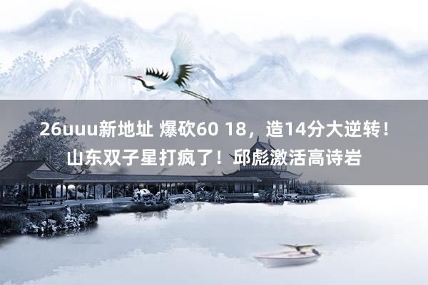 26uuu新地址 爆砍60 18，造14分大逆转！山东双子星打疯了！邱彪激活高诗岩