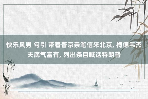 快乐风男 勾引 带着普京亲笔信来北京, 梅德韦杰夫底气富有, 列出条目喊话特朗普