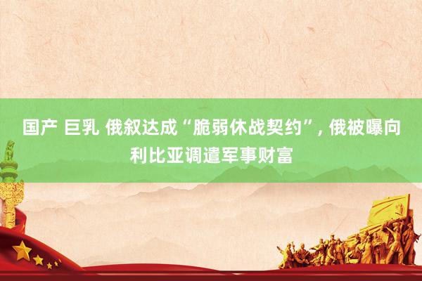 国产 巨乳 俄叙达成“脆弱休战契约”, 俄被曝向利比亚调遣军事财富