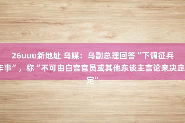 26uuu新地址 乌媒：乌副总理回答“下调征兵年事”，称“不可由白宫官员或其他东谈主言论来决定”