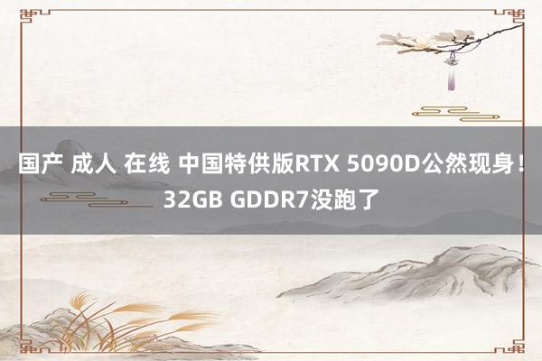 国产 成人 在线 中国特供版RTX 5090D公然现身！32GB GDDR7没跑了