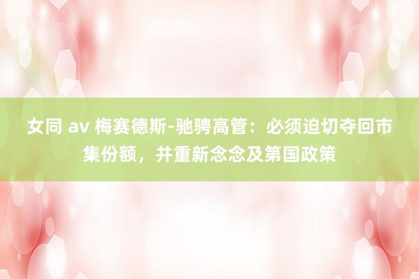女同 av 梅赛德斯-驰骋高管：必须迫切夺回市集份额，并重新念念及第国政策