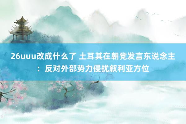 26uuu改成什么了 土耳其在朝党发言东说念主：反对外部势力侵扰叙利亚方位