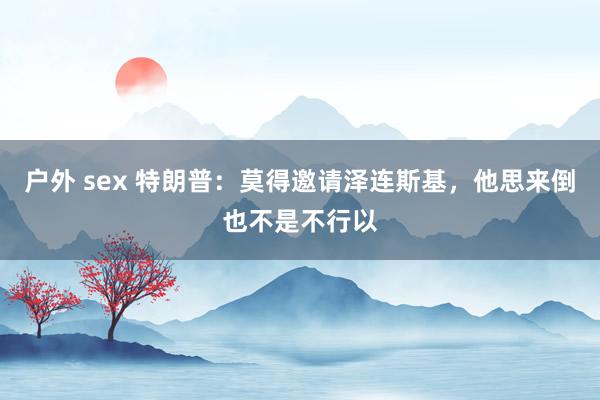 户外 sex 特朗普：莫得邀请泽连斯基，他思来倒也不是不行以