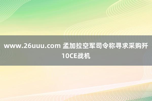 www.26uuu.com 孟加拉空军司令称寻求采购歼10CE战机