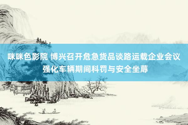 咪咪色影院 博兴召开危急货品谈路运载企业会议 强化车辆期间科罚与安全坐蓐