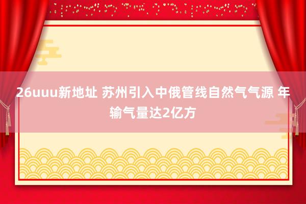 26uuu新地址 苏州引入中俄管线自然气气源 年输气量达2亿方