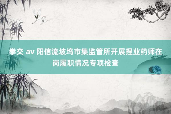 拳交 av 阳信流坡坞市集监管所开展捏业药师在岗履职情况专项检查