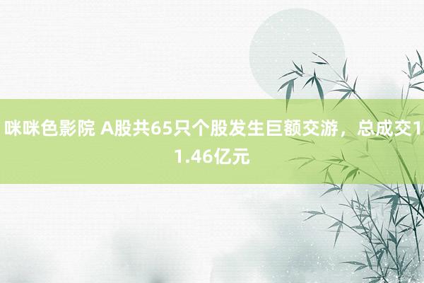 咪咪色影院 A股共65只个股发生巨额交游，总成交11.46亿元