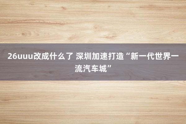 26uuu改成什么了 深圳加速打造“新一代世界一流汽车城”