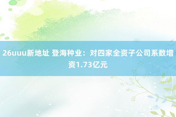 26uuu新地址 登海种业：对四家全资子公司系数增资1.73亿元