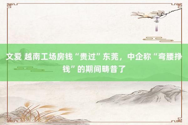 文爱 越南工场房钱“贵过”东莞，中企称“弯腰挣钱”的期间畴昔了