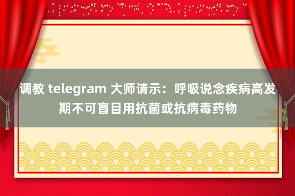 调教 telegram 大师请示：呼吸说念疾病高发期不可盲目用抗菌或抗病毒药物