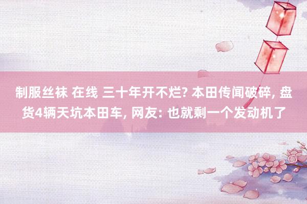制服丝袜 在线 三十年开不烂? 本田传闻破碎, 盘货4辆天坑本田车, 网友: 也就剩一个发动机了