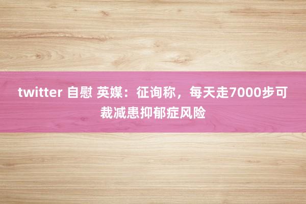 twitter 自慰 英媒：征询称，每天走7000步可裁减患抑郁症风险