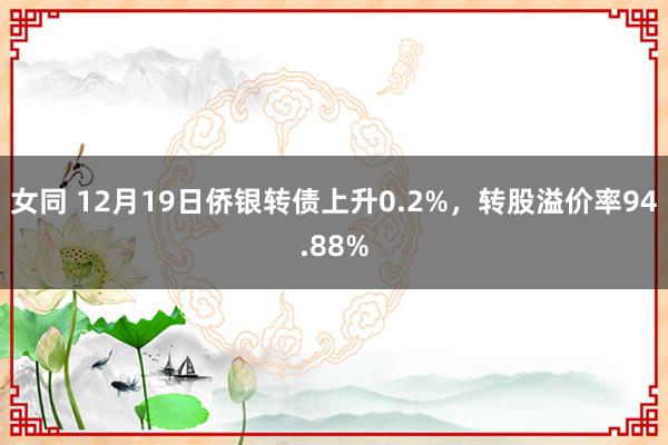 女同 12月19日侨银转债上升0.2%，转股溢价率94.88%