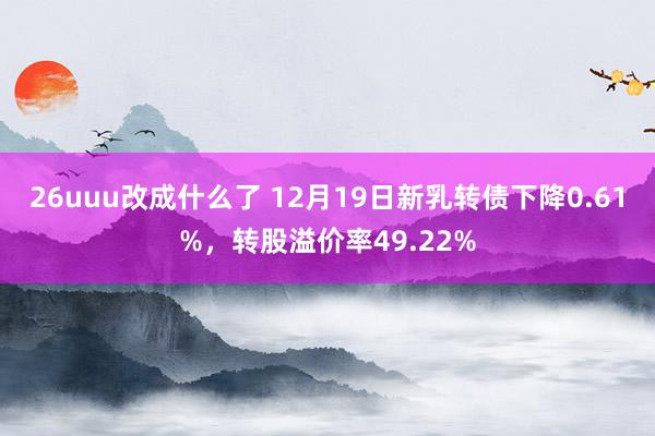 26uuu改成什么了 12月19日新乳转债下降0.61%，转股溢价率49.22%