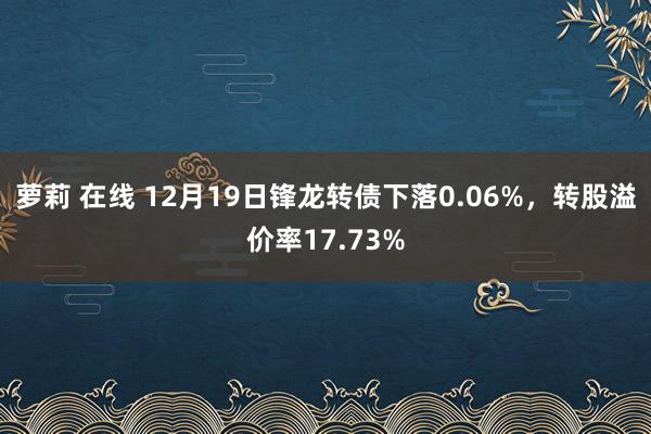 萝莉 在线 12月19日锋龙转债下落0.06%，转股溢价率17.73%