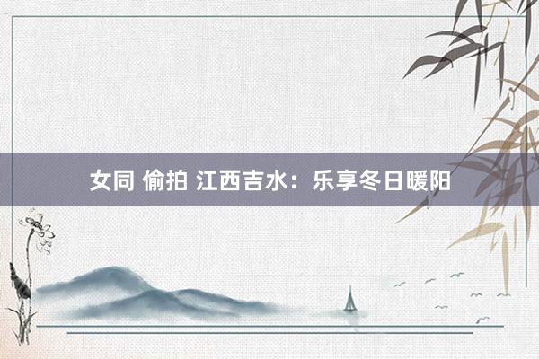 女同 偷拍 江西吉水：乐享冬日暖阳