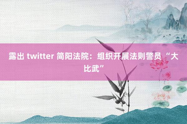 露出 twitter 简阳法院：组织开展法则警员 “大比武”