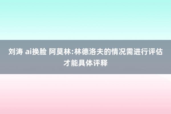 刘涛 ai换脸 阿莫林:林德洛夫的情况需进行评估才能具体评释